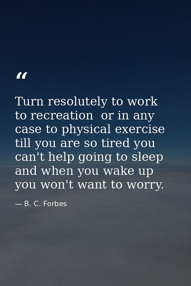 Turn resolutely to work  to recreation  or in any case to physical exercise till you are so tired you can't help going t — B. C. Forbes