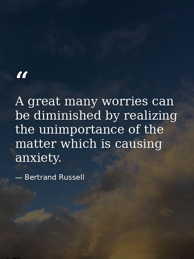 A great many worries can be diminished by realizing the unimportance of the matter which is causing anxiety. — Bertrand Russell