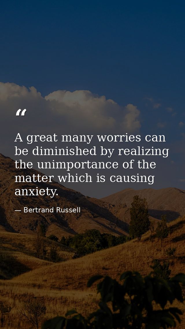 A great many worries can be diminished by realizing the unimportance of the matter which is causing anxiety. — Bertrand Russell