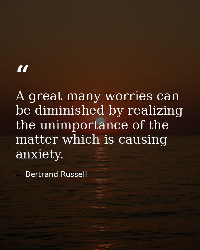A great many worries can be diminished by realizing the unimportance of the matter which is causing anxiety. — Bertrand Russell