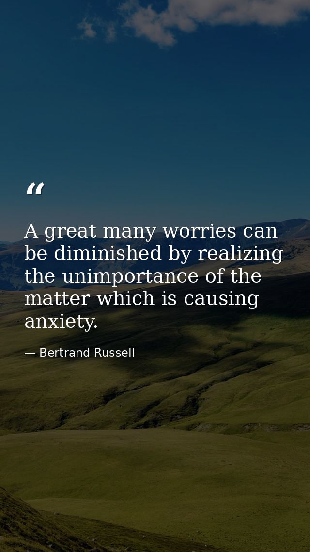 A great many worries can be diminished by realizing the unimportance of the matter which is causing anxiety. — Bertrand Russell