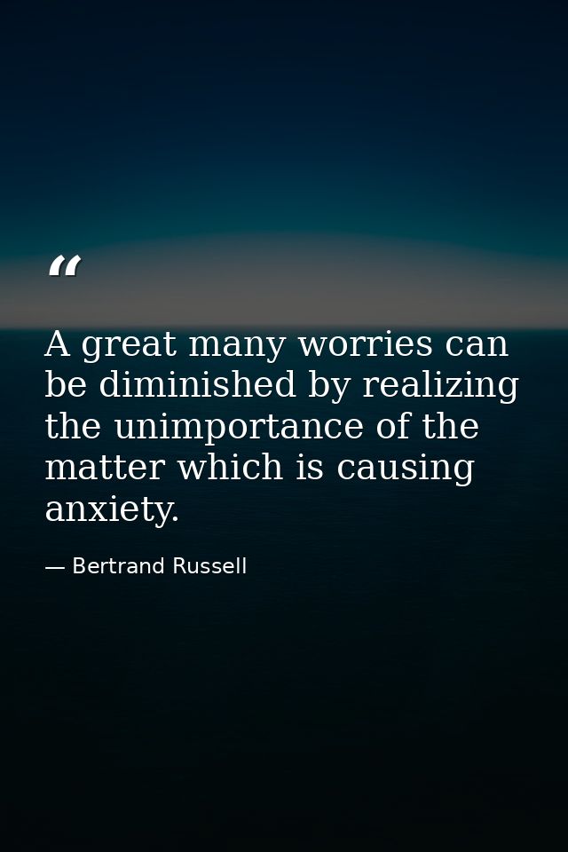 A great many worries can be diminished by realizing the unimportance of the matter which is causing anxiety. — Bertrand Russell