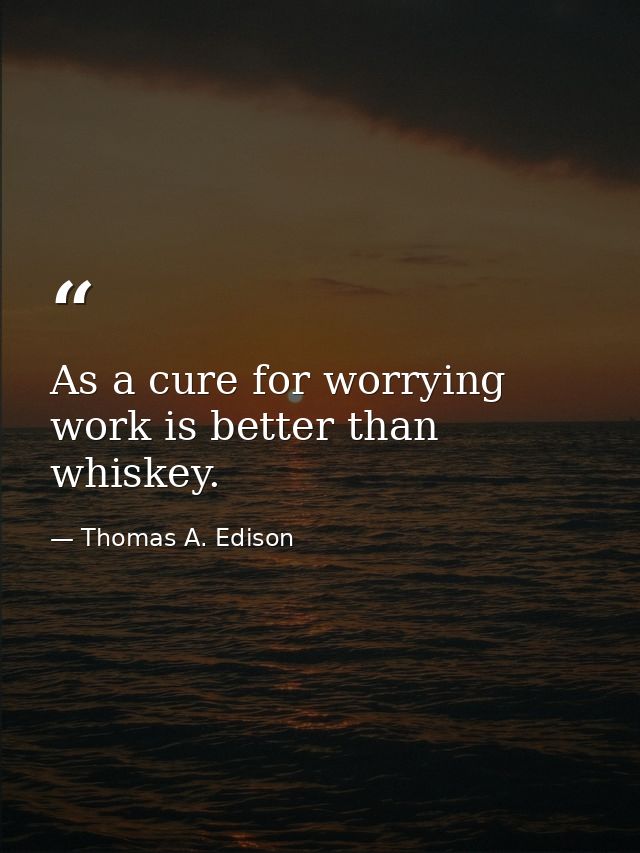 As a cure for worrying  work is better than whiskey. — Thomas A. Edison