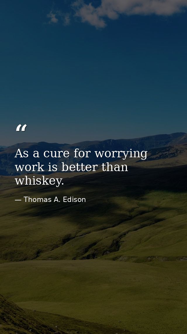 As a cure for worrying  work is better than whiskey. — Thomas A. Edison