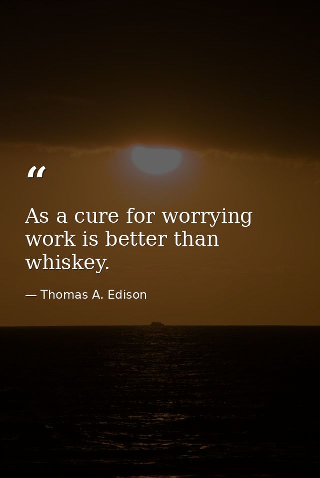 As a cure for worrying  work is better than whiskey. — Thomas A. Edison