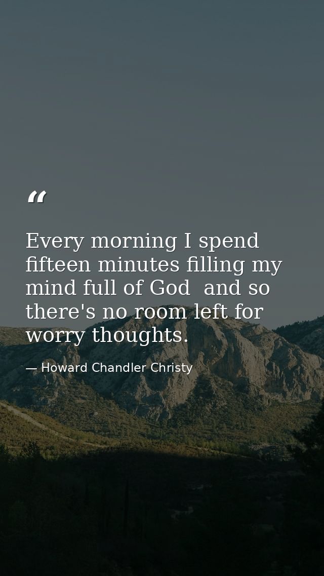 Every morning I spend fifteen minutes filling my mind full of God  and so there's no room left for worry thoughts. — Howard Chandler Christy