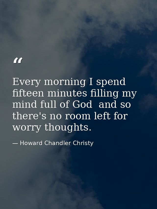 Every morning I spend fifteen minutes filling my mind full of God  and so there's no room left for worry thoughts. — Howard Chandler Christy