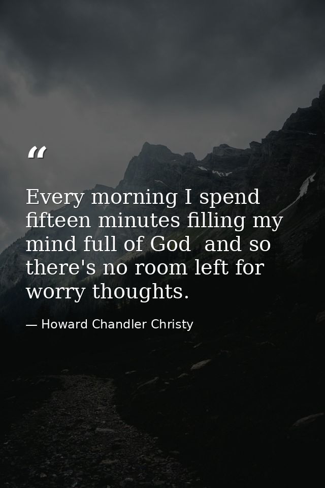 Every morning I spend fifteen minutes filling my mind full of God  and so there's no room left for worry thoughts. — Howard Chandler Christy