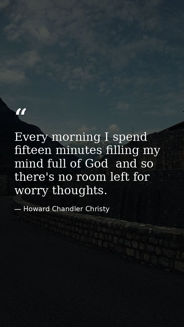 Every morning I spend fifteen minutes filling my mind full of God  and so there's no room left for worry thoughts. — Howard Chandler Christy