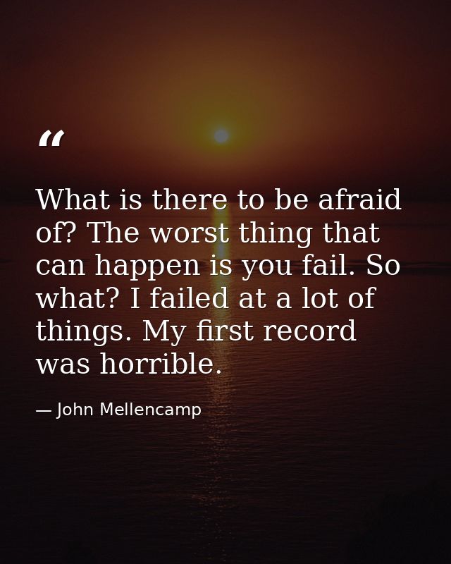 What is there to be afraid of? The worst thing that can happen is you fail. So what? I failed at a lot of things. My fir — John Mellencamp