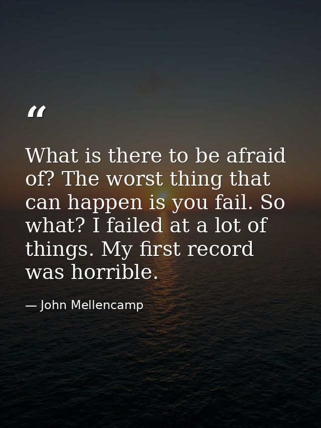 What is there to be afraid of? The worst thing that can happen is you fail. So what? I failed at a lot of things. My fir — John Mellencamp