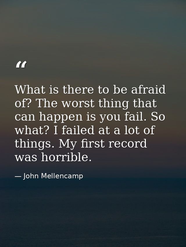 What is there to be afraid of? The worst thing that can happen is you fail. So what? I failed at a lot of things. My fir — John Mellencamp