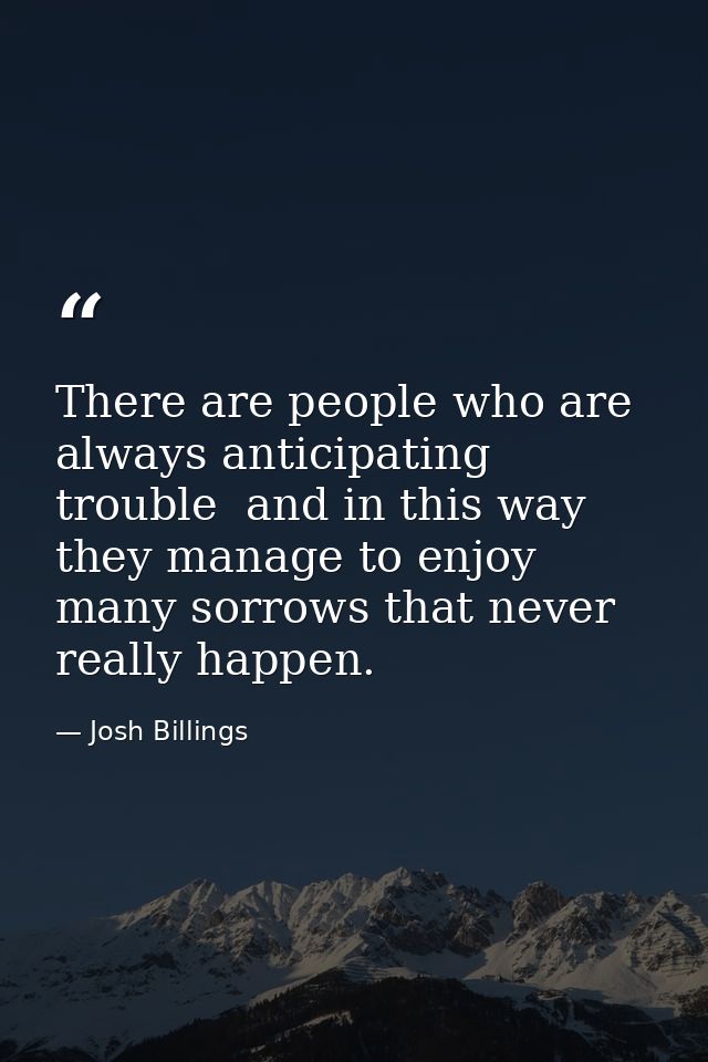 There are people who are always anticipating trouble  and in this way they manage to enjoy many sorrows that never reall — Josh Billings