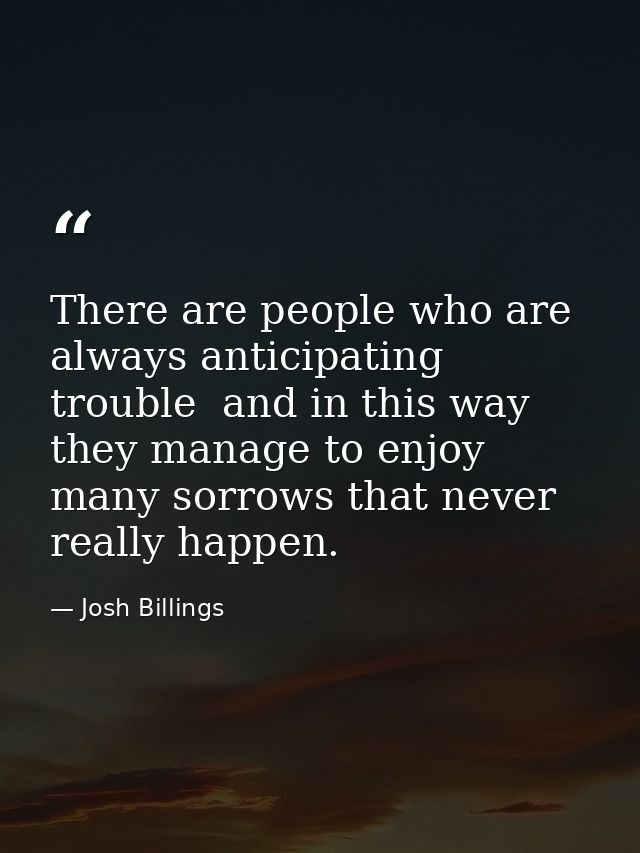 There are people who are always anticipating trouble  and in this way they manage to enjoy many sorrows that never reall — Josh Billings