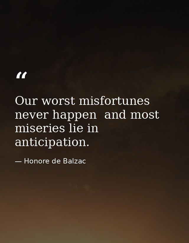Our worst misfortunes never happen  and most miseries lie in anticipation. — Honore de Balzac