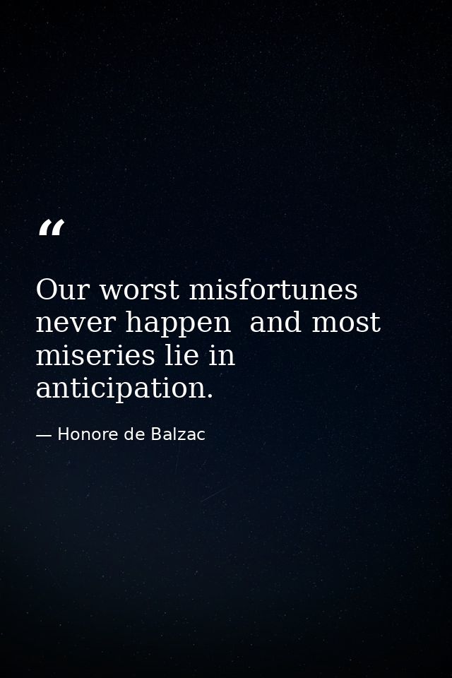 Our worst misfortunes never happen  and most miseries lie in anticipation. — Honore de Balzac