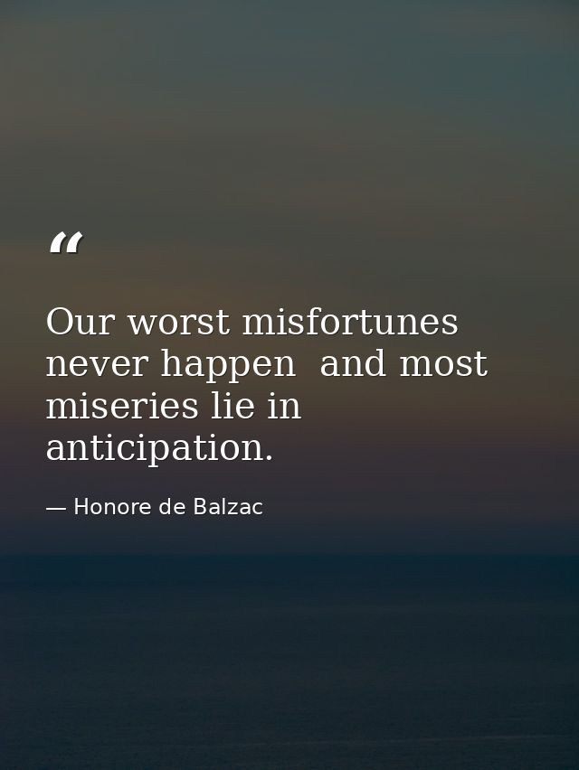 Our worst misfortunes never happen  and most miseries lie in anticipation. — Honore de Balzac
