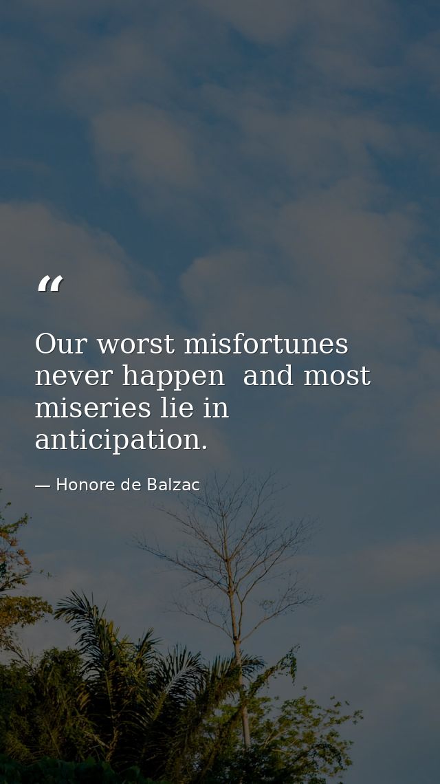 Our worst misfortunes never happen  and most miseries lie in anticipation. — Honore de Balzac