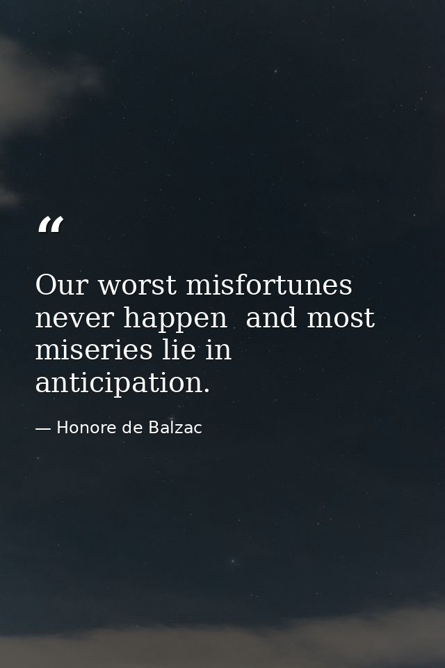 Our worst misfortunes never happen  and most miseries lie in anticipation. — Honore de Balzac