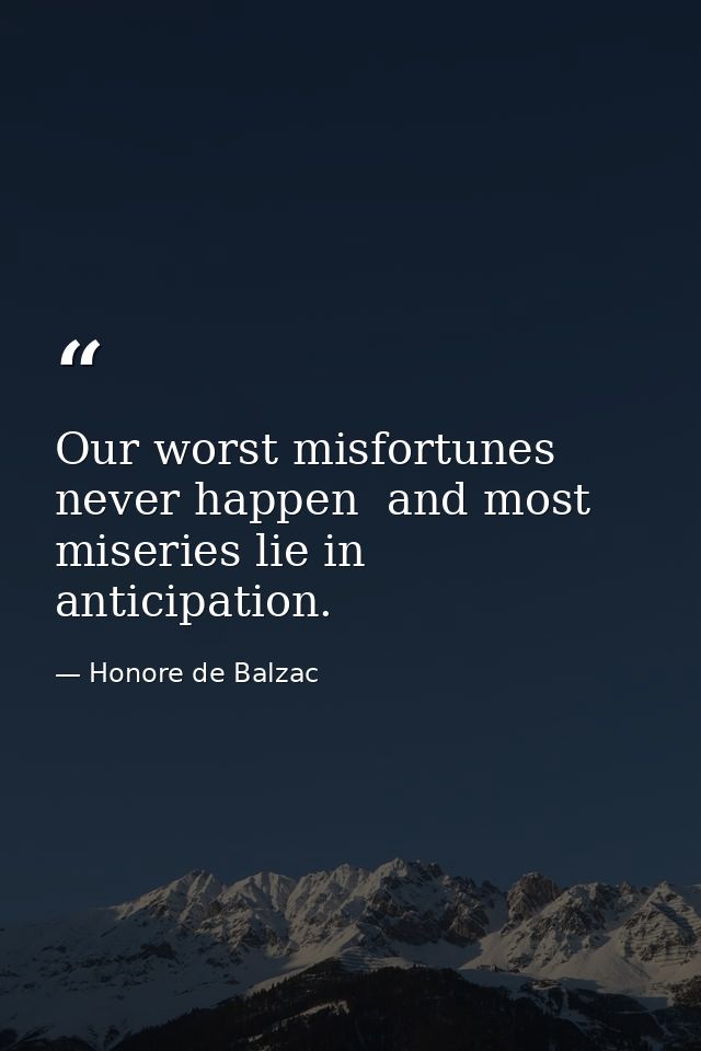Our worst misfortunes never happen  and most miseries lie in anticipation. — Honore de Balzac