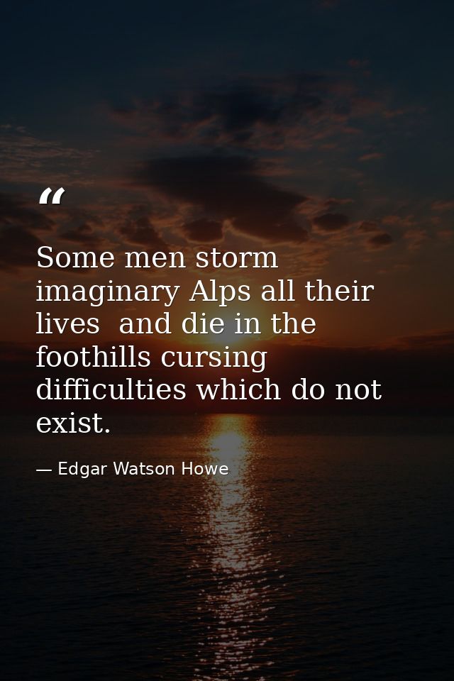 Some men storm imaginary Alps all their lives  and die in the foothills cursing difficulties which do not exist. — Edgar Watson Howe