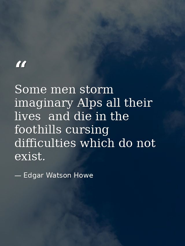 Some men storm imaginary Alps all their lives  and die in the foothills cursing difficulties which do not exist. — Edgar Watson Howe
