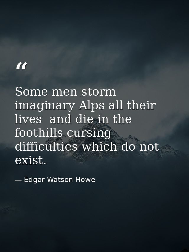 Some men storm imaginary Alps all their lives  and die in the foothills cursing difficulties which do not exist. — Edgar Watson Howe