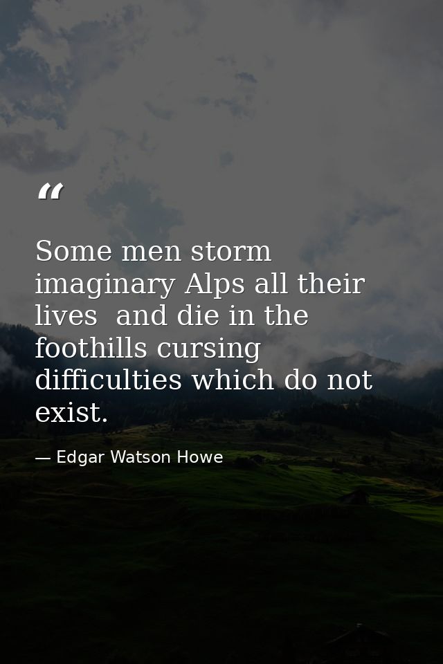 Some men storm imaginary Alps all their lives  and die in the foothills cursing difficulties which do not exist. — Edgar Watson Howe
