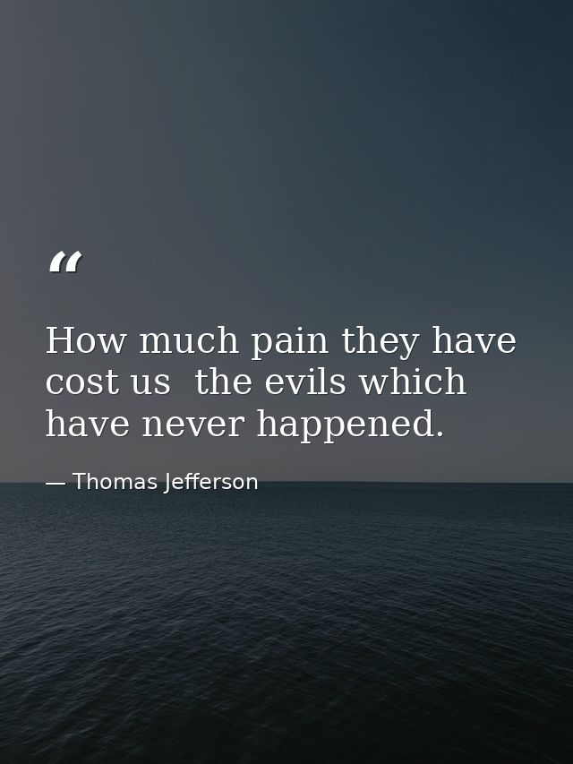 How much pain they have cost us  the evils which have never happened. — Thomas Jefferson