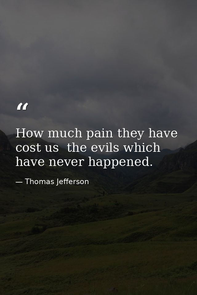 How much pain they have cost us  the evils which have never happened. — Thomas Jefferson