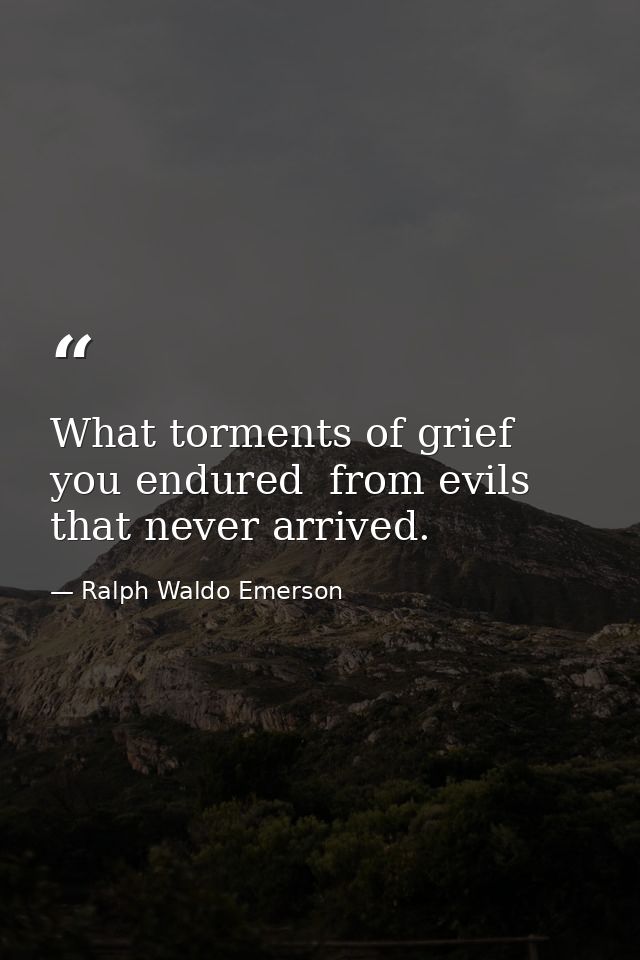What torments of grief you endured  from evils that never arrived. — Ralph Waldo Emerson