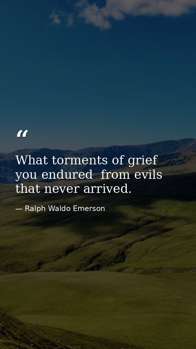 What torments of grief you endured  from evils that never arrived. — Ralph Waldo Emerson