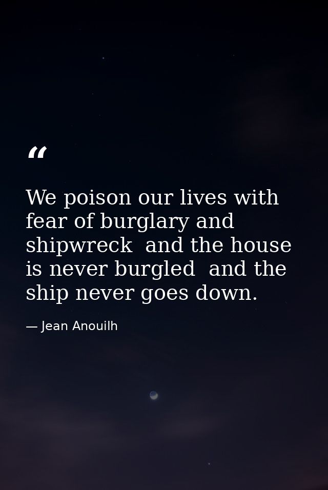We poison our lives with fear of burglary and shipwreck  and the house is never burgled  and the ship never goes down. — Jean Anouilh