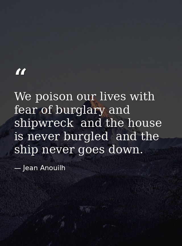 We poison our lives with fear of burglary and shipwreck  and the house is never burgled  and the ship never goes down. — Jean Anouilh