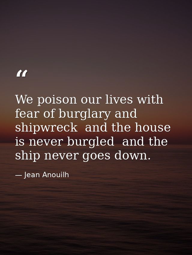 We poison our lives with fear of burglary and shipwreck  and the house is never burgled  and the ship never goes down. — Jean Anouilh