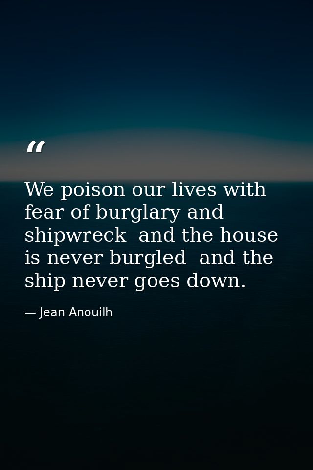We poison our lives with fear of burglary and shipwreck  and the house is never burgled  and the ship never goes down. — Jean Anouilh
