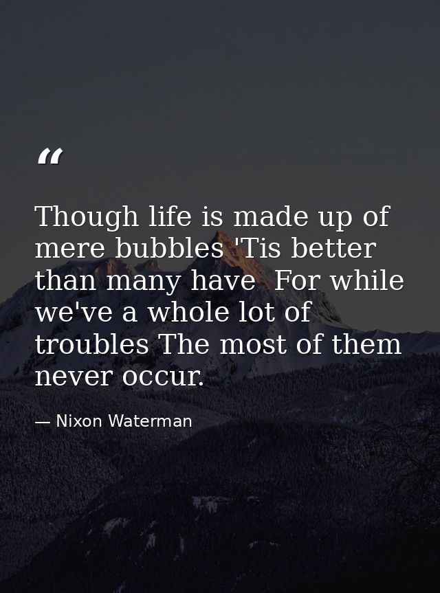 Though life is made up of mere bubbles 'Tis better than many have  For while we've a whole lot of troubles The most of t — Nixon Waterman