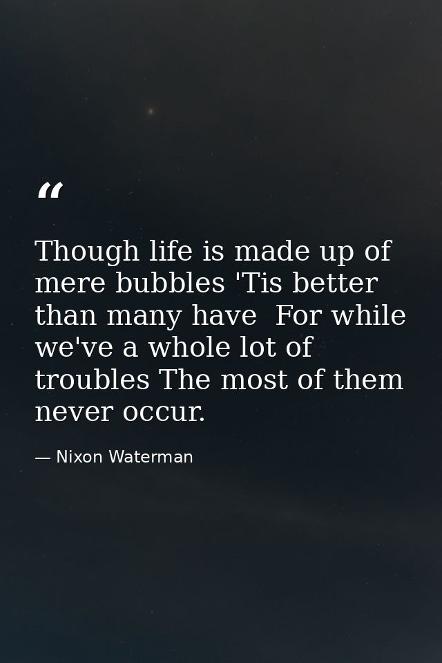 Though life is made up of mere bubbles 'Tis better than many have  For while we've a whole lot of troubles The most of t — Nixon Waterman