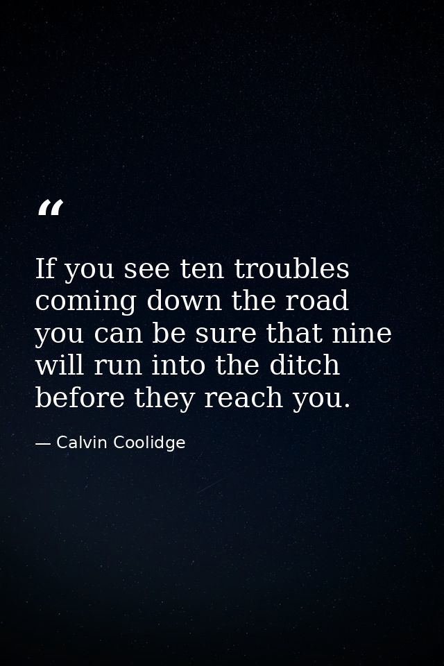 If you see ten troubles coming down the road  you can be sure that nine will run into the ditch before they reach you. — Calvin Coolidge