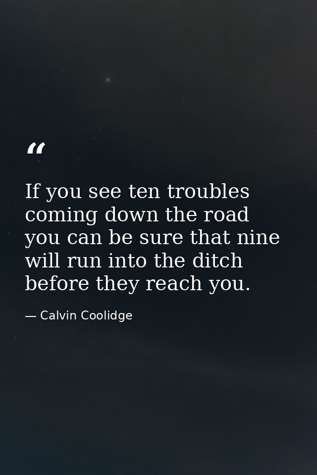 If you see ten troubles coming down the road  you can be sure that nine will run into the ditch before they reach you. — Calvin Coolidge