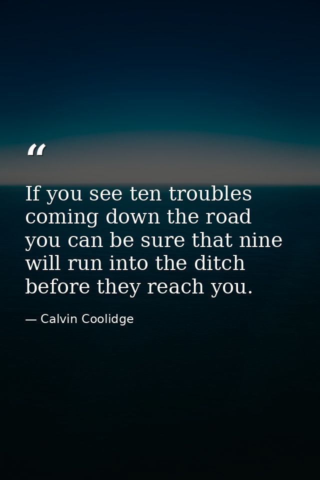 If you see ten troubles coming down the road  you can be sure that nine will run into the ditch before they reach you. — Calvin Coolidge