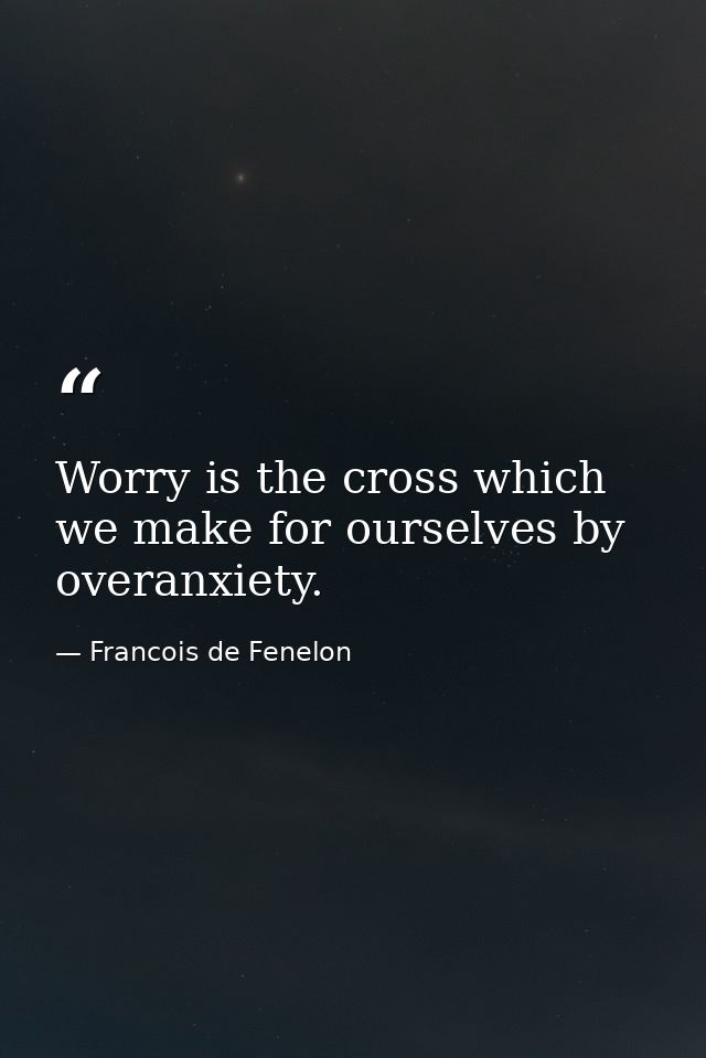Worry is the cross which we make for ourselves by overanxiety. — Francois de Fenelon