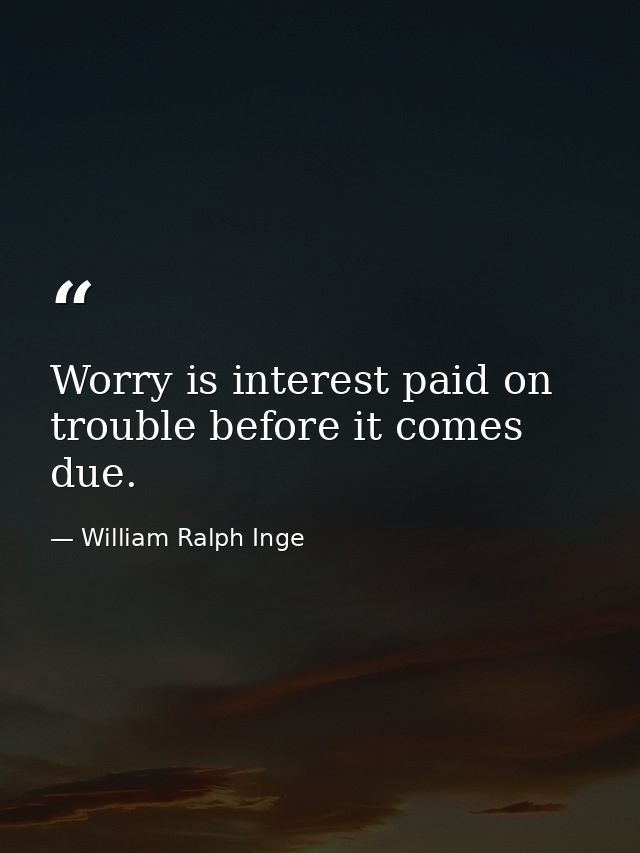 Worry is interest paid on trouble before it comes due. — William Ralph Inge