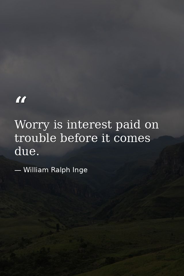Worry is interest paid on trouble before it comes due. — William Ralph Inge