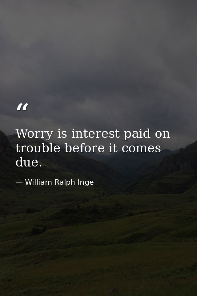 Worry is interest paid on trouble before it comes due. — William Ralph Inge