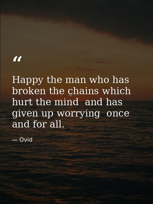 Happy the man who has broken the chains which hurt the mind  and has given up worrying  once and for all. — Ovid