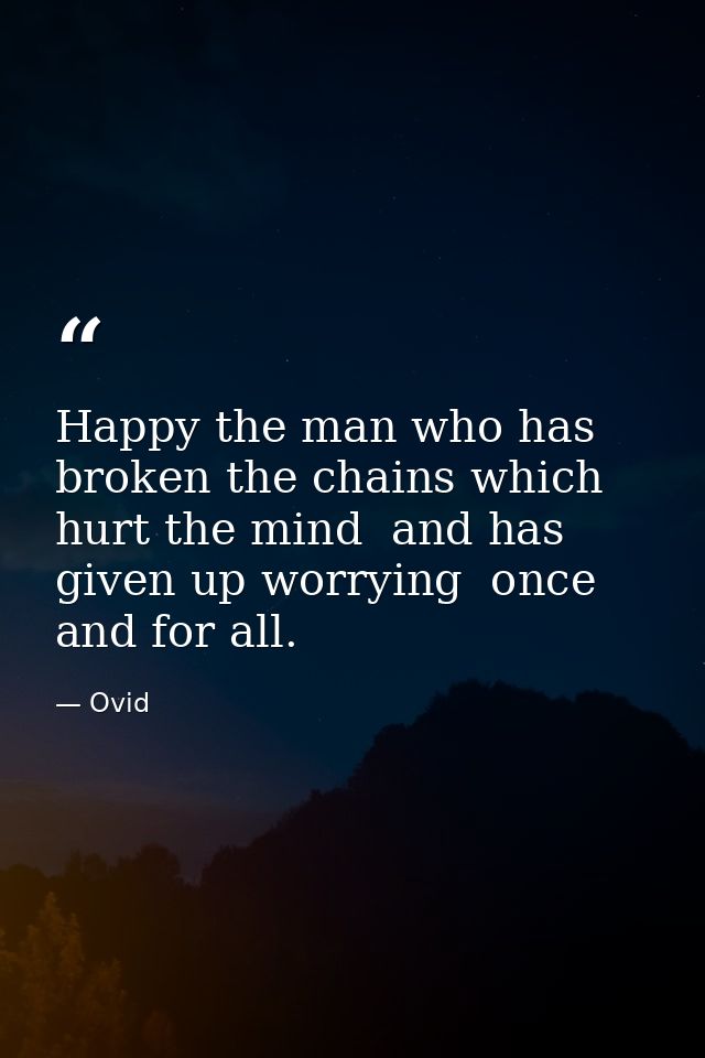 Happy the man who has broken the chains which hurt the mind  and has given up worrying  once and for all. — Ovid