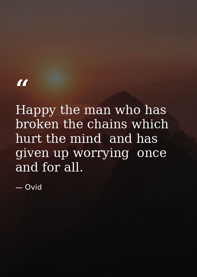 Happy the man who has broken the chains which hurt the mind  and has given up worrying  once and for all. — Ovid