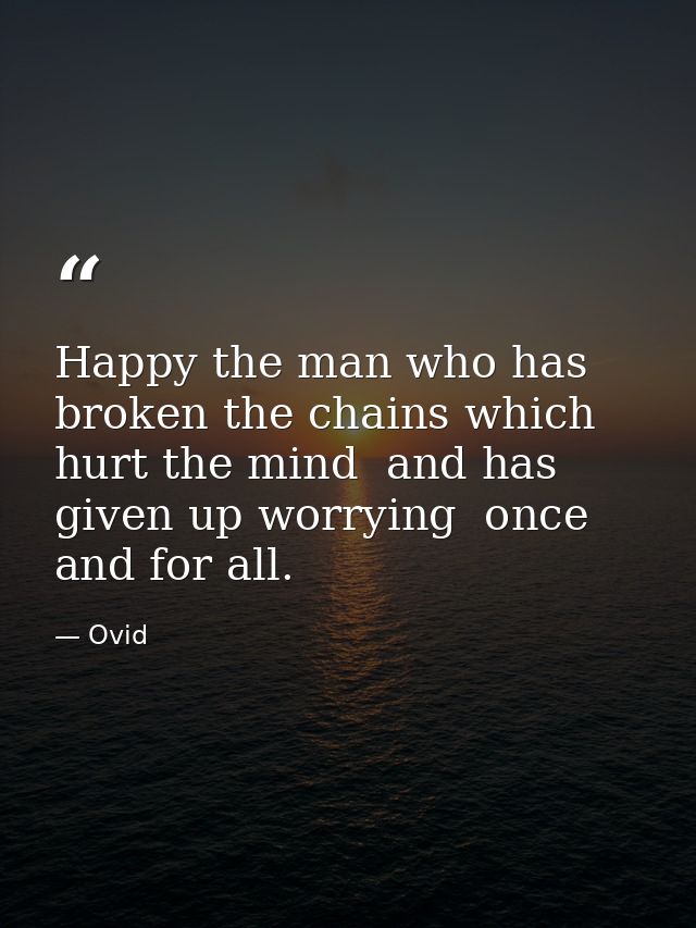 Happy the man who has broken the chains which hurt the mind  and has given up worrying  once and for all. — Ovid