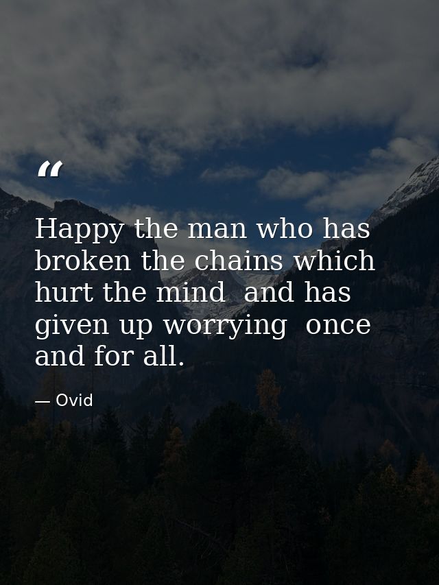 Happy the man who has broken the chains which hurt the mind  and has given up worrying  once and for all. — Ovid